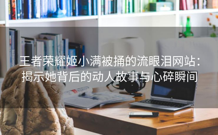 王者荣耀姬小满被捅的流眼泪网站：揭示她背后的动人故事与心碎瞬间