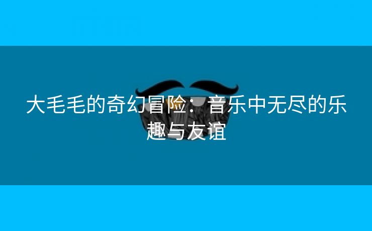 大毛毛的奇幻冒险：音乐中无尽的乐趣与友谊