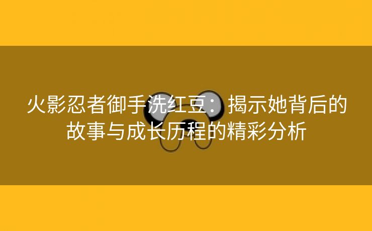 火影忍者御手洗红豆：揭示她背后的故事与成长历程的精彩分析