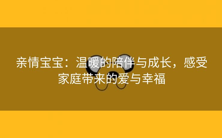 亲情宝宝：温暖的陪伴与成长，感受家庭带来的爱与幸福