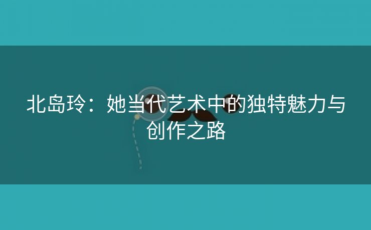 北岛玲：她当代艺术中的独特魅力与创作之路