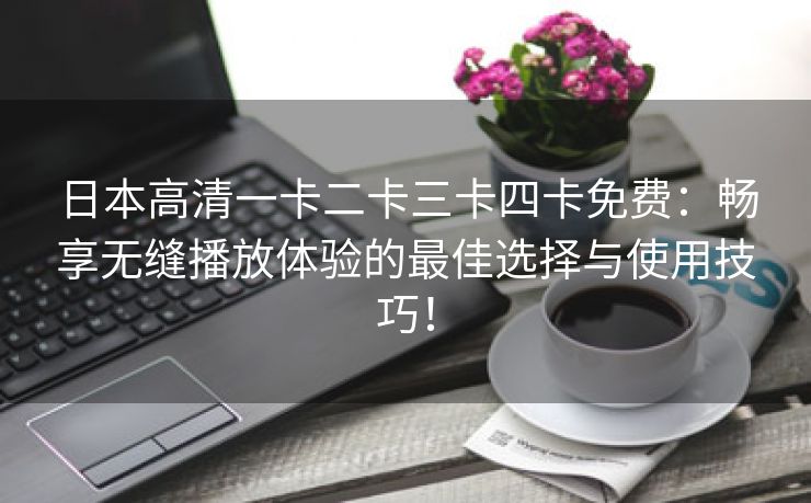 日本高清一卡二卡三卡四卡免费：畅享无缝播放体验的最佳选择与使用技巧！