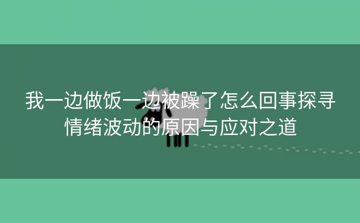 我一边做饭一边被躁了怎么回事探寻情绪波动的原因与应对之道