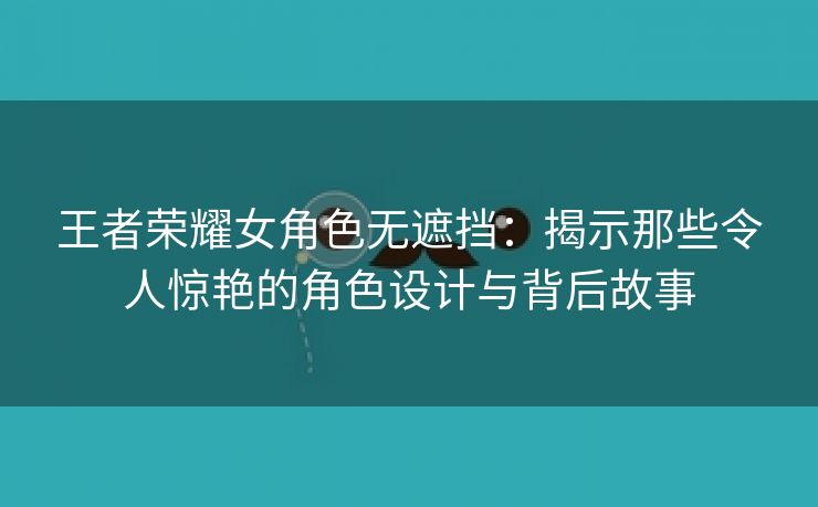 王者荣耀女角色无遮挡：揭示那些令人惊艳的角色设计与背后故事