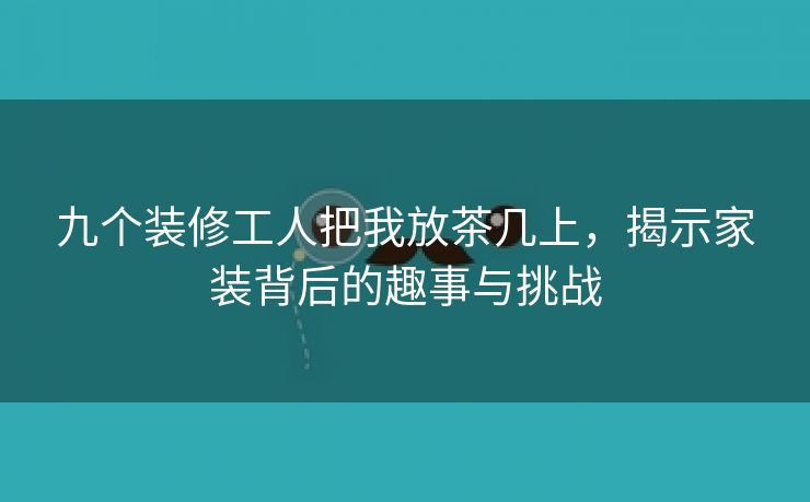 九个装修工人把我放茶几上，揭示家装背后的趣事与挑战