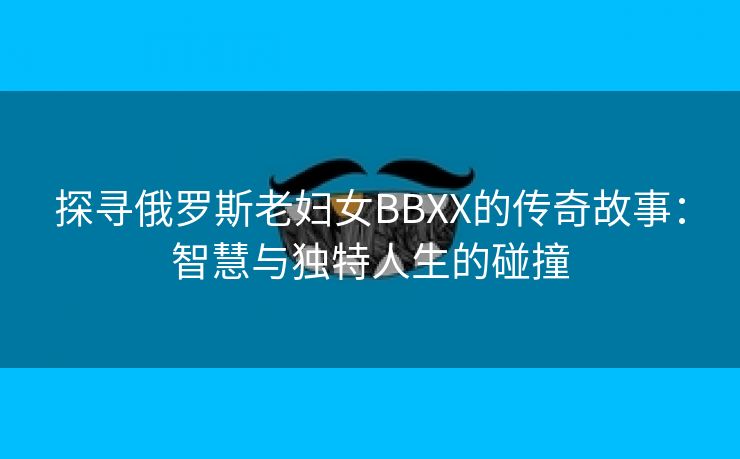 探寻俄罗斯老妇女BBXX的传奇故事：智慧与独特人生的碰撞