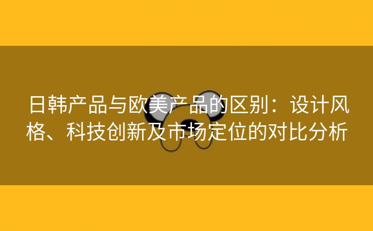 日韩产品与欧美产品的区别：设计风格、科技创新及市场定位的对比分析