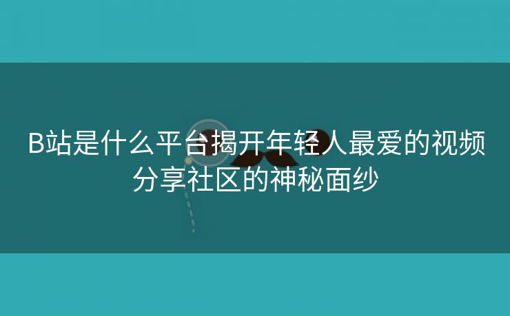 B站是什么平台揭开年轻人最爱的视频分享社区的神秘面纱