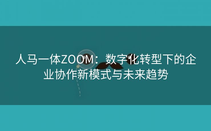 人马一体ZOOM：数字化转型下的企业协作新模式与未来趋势