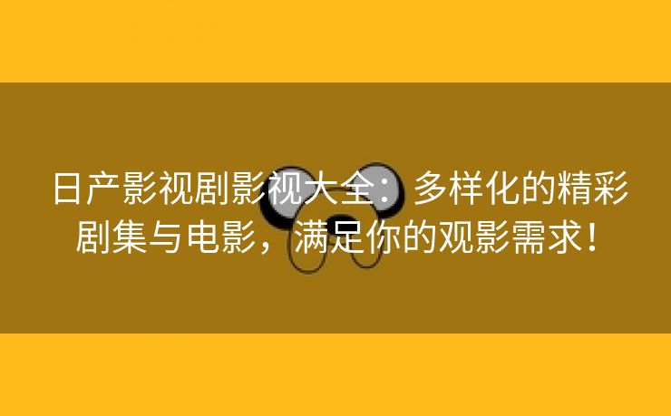 日产影视剧影视大全：多样化的精彩剧集与电影，满足你的观影需求！