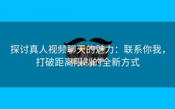 探讨真人视频聊天的魅力：联系你我，打破距离限制的全新方式