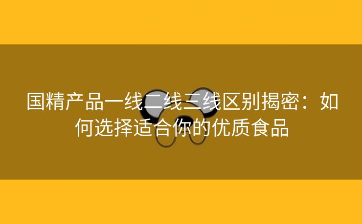 国精产品一线二线三线区别揭密：如何选择适合你的优质食品