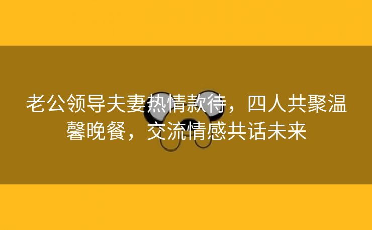 老公领导夫妻热情款待，四人共聚温馨晚餐，交流情感共话未来