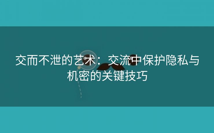 交而不泄的艺术：交流中保护隐私与机密的关键技巧