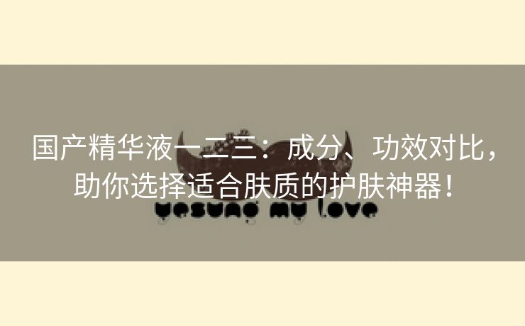 国产精华液一二三：成分、功效对比，助你选择适合肤质的护肤神器！