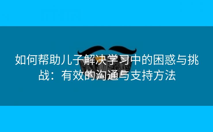 如何帮助儿子解决学习中的困惑与挑战：有效的沟通与支持方法