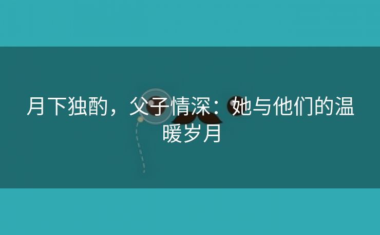 月下独酌，父子情深：她与他们的温暖岁月