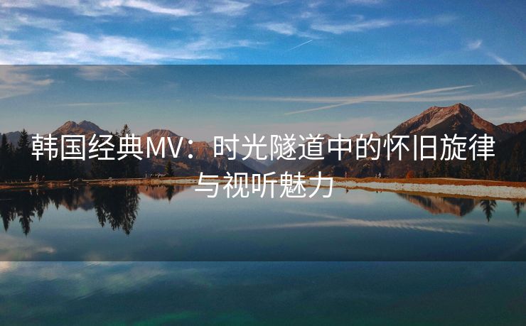 韩国经典MV：时光隧道中的怀旧旋律与视听魅力