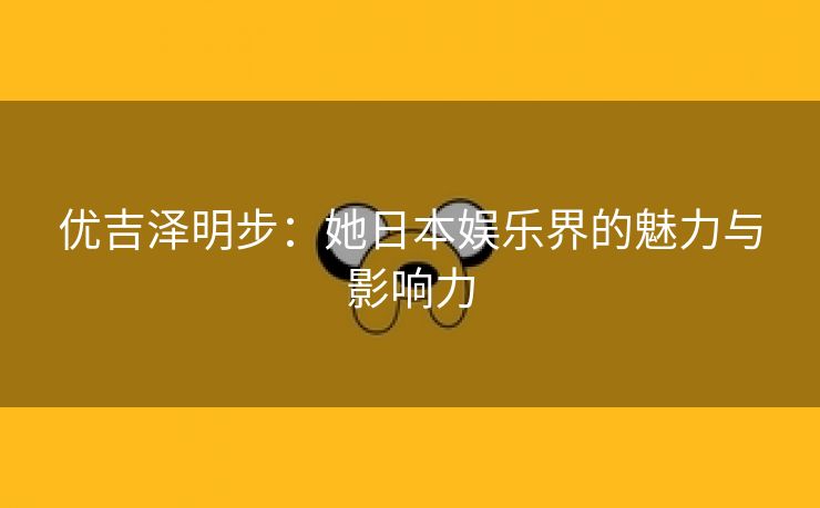 优吉泽明步：她日本娱乐界的魅力与影响力