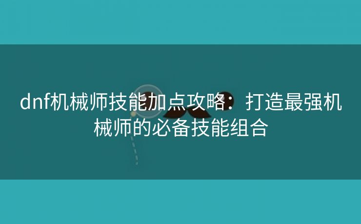 dnf机械师技能加点攻略：打造最强机械师的必备技能组合