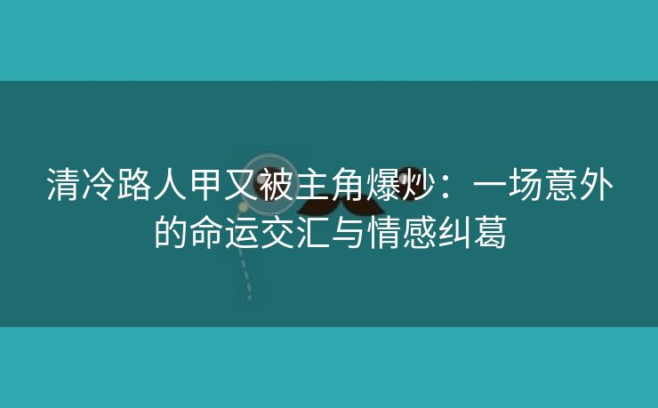 清冷路人甲又被主角爆炒：一场意外的命运交汇与情感纠葛