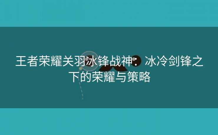 王者荣耀关羽冰锋战神：冰冷剑锋之下的荣耀与策略