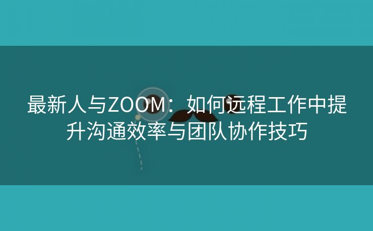 最新人与ZOOM：如何远程工作中提升沟通效率与团队协作技巧