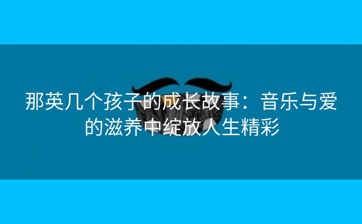 那英几个孩子的成长故事：音乐与爱的滋养中绽放人生精彩