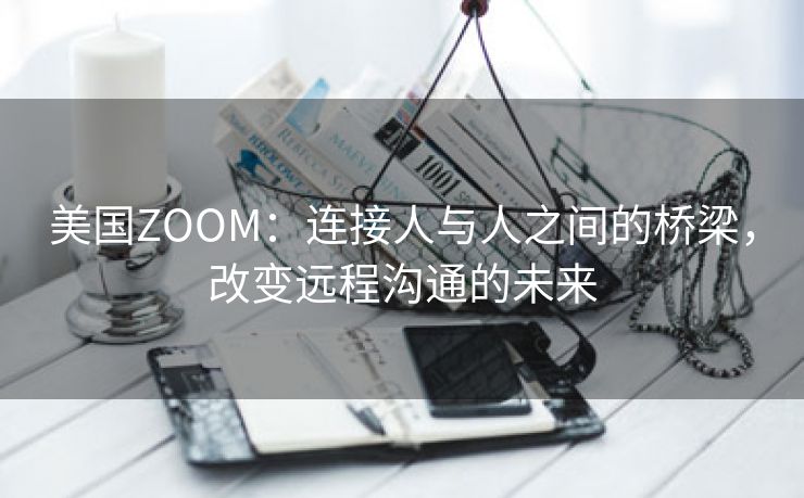 美国ZOOM：连接人与人之间的桥梁，改变远程沟通的未来