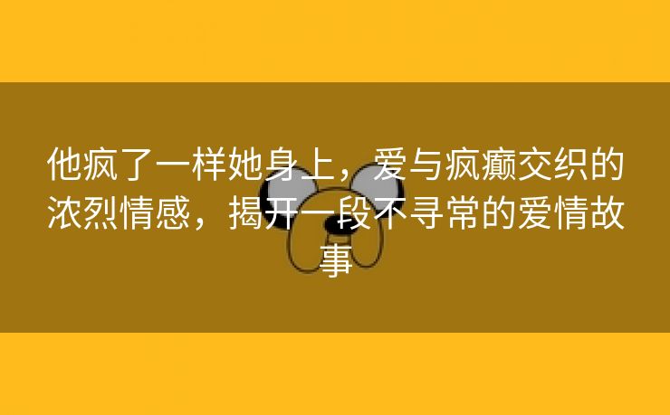 他疯了一样她身上，爱与疯癫交织的浓烈情感，揭开一段不寻常的爱情故事