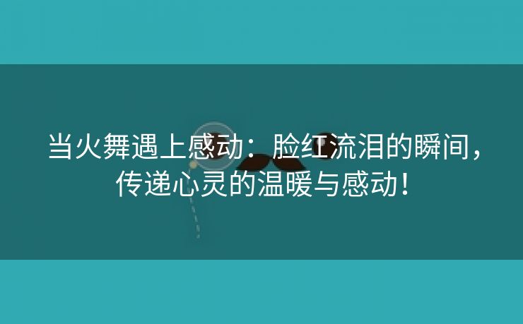 当火舞遇上感动：脸红流泪的瞬间，传递心灵的温暖与感动！