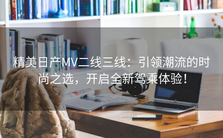 精美日产MV二线三线：引领潮流的时尚之选，开启全新驾乘体验！