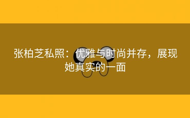 张柏芝私照：优雅与时尚并存，展现她真实的一面