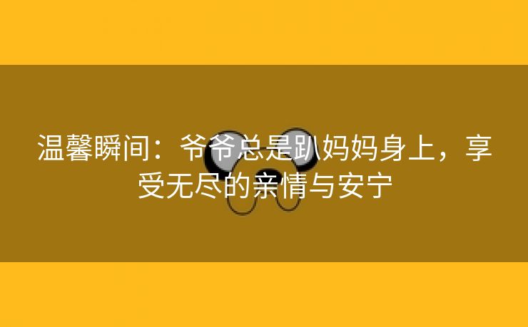 温馨瞬间：爷爷总是趴妈妈身上，享受无尽的亲情与安宁