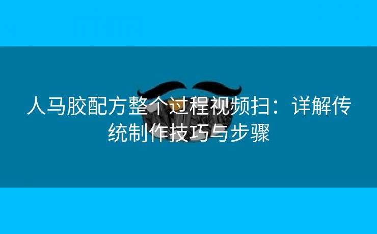 人马胶配方整个过程视频扫：详解传统制作技巧与步骤