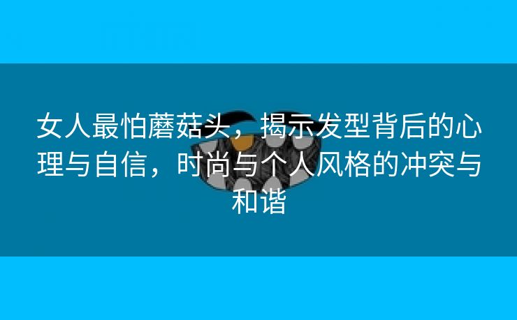 女人最怕蘑菇头，揭示发型背后的心理与自信，时尚与个人风格的冲突与和谐