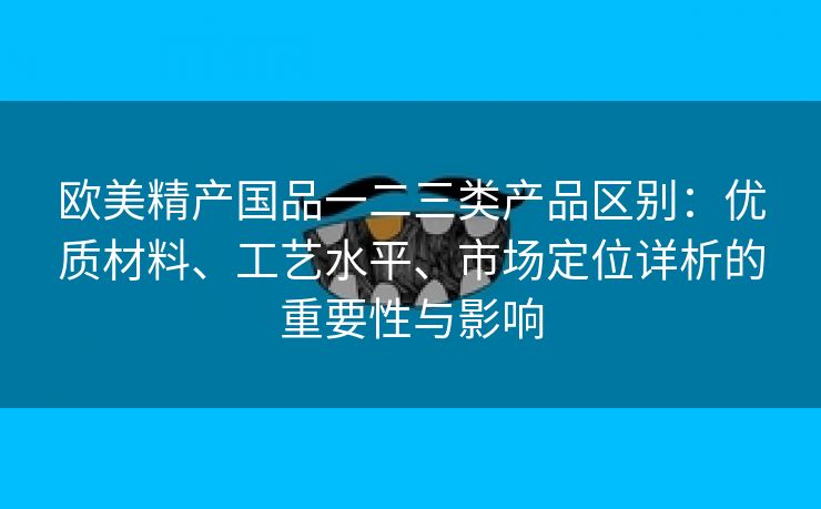 欧美精产国品一二三类产品区别：优质材料、工艺水平、市场定位详析的重要性与影响