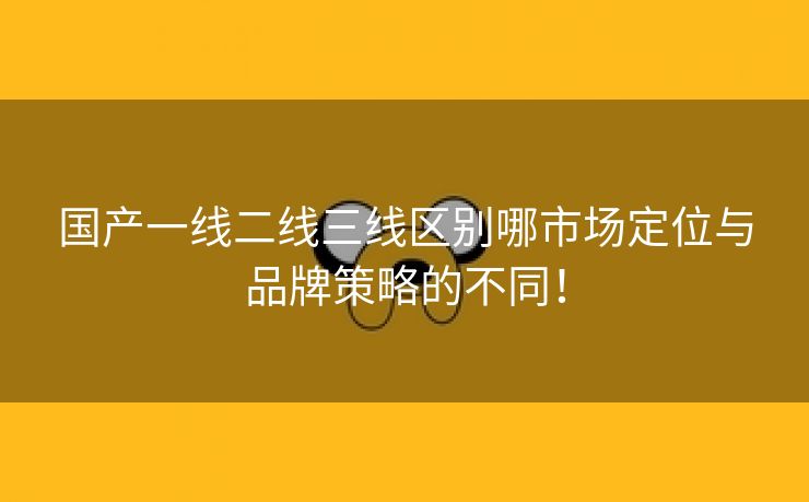 国产一线二线三线区别哪市场定位与品牌策略的不同！