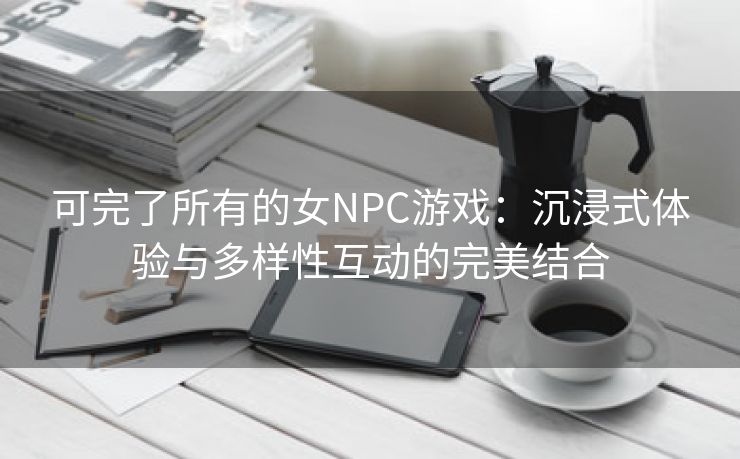 可完了所有的女NPC游戏：沉浸式体验与多样性互动的完美结合