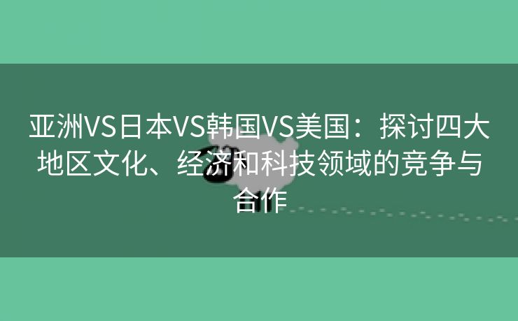 亚洲VS日本VS韩国VS美国：探讨四大地区文化、经济和科技领域的竞争与合作