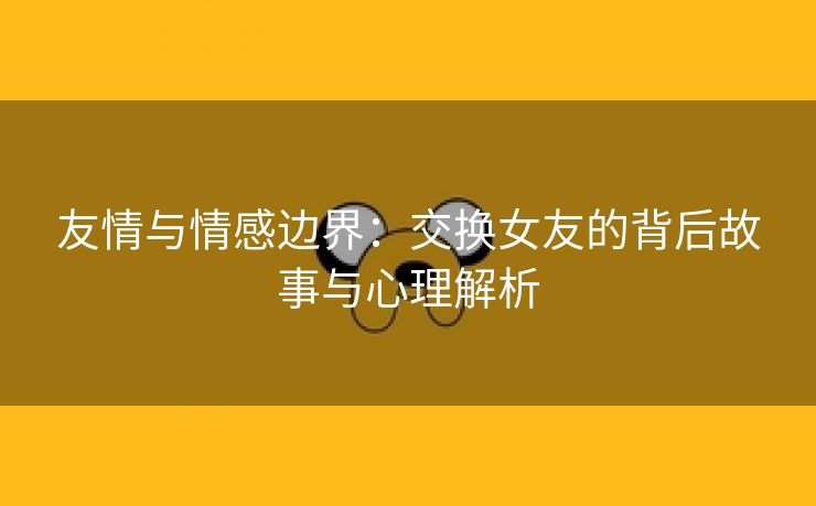 友情与情感边界：交换女友的背后故事与心理解析