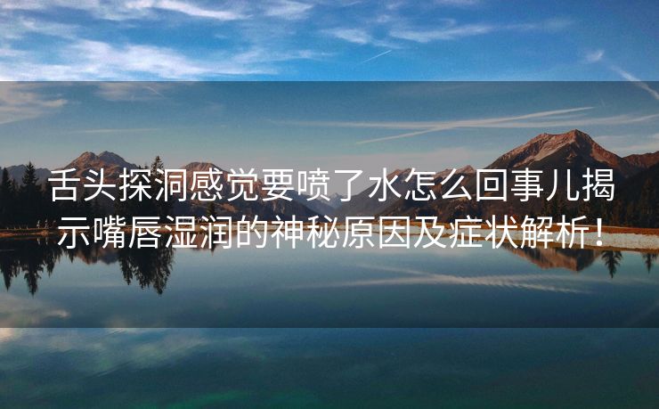 舌头探洞感觉要喷了水怎么回事儿揭示嘴唇湿润的神秘原因及症状解析！