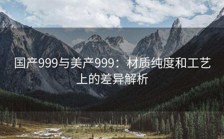 国产999与美产999：材质纯度和工艺上的差异解析