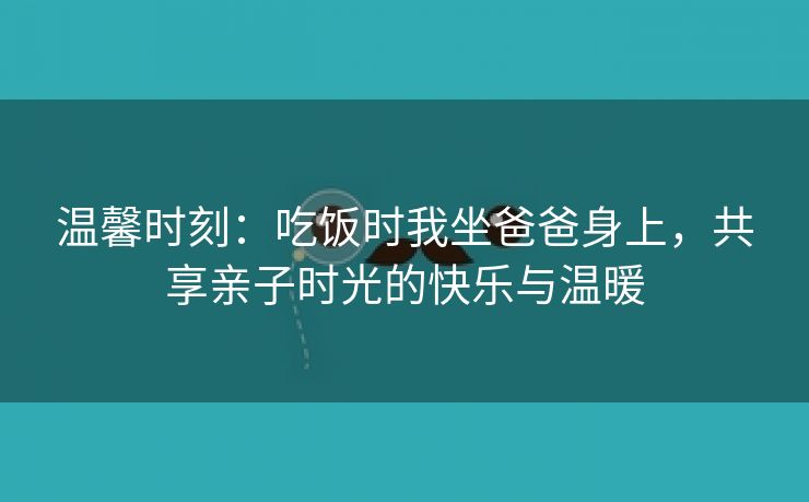 温馨时刻：吃饭时我坐爸爸身上，共享亲子时光的快乐与温暖