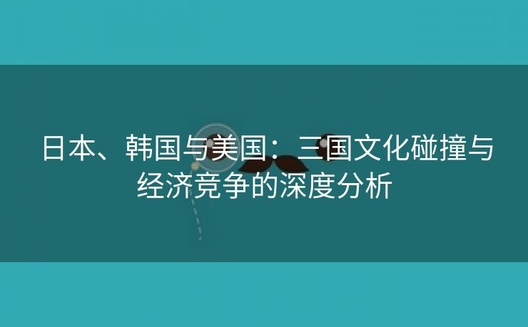 日本、韩国与美国：三国文化碰撞与经济竞争的深度分析