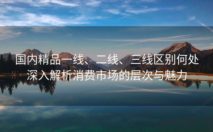 国内精品一线、二线、三线区别何处深入解析消费市场的层次与魅力