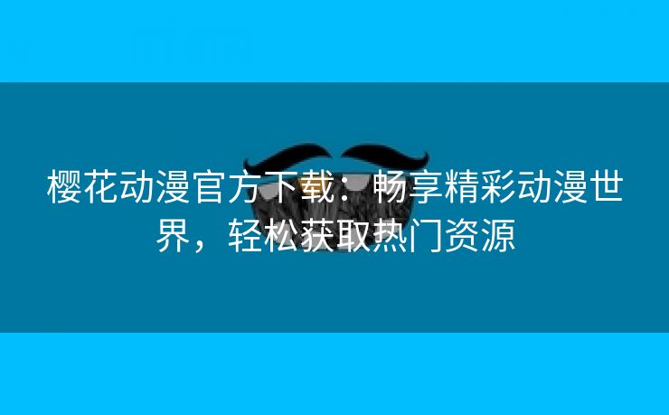 樱花动漫官方下载：畅享精彩动漫世界，轻松获取热门资源