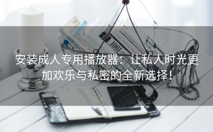 安装成人专用播放器：让私人时光更加欢乐与私密的全新选择！