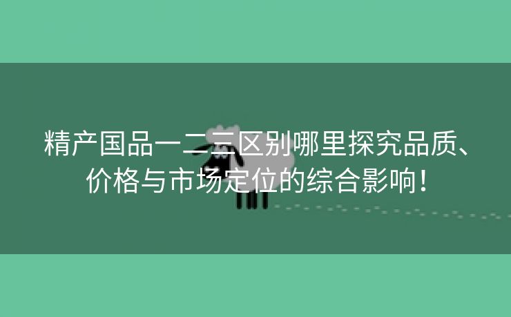 精产国品一二三区别哪里探究品质、价格与市场定位的综合影响！