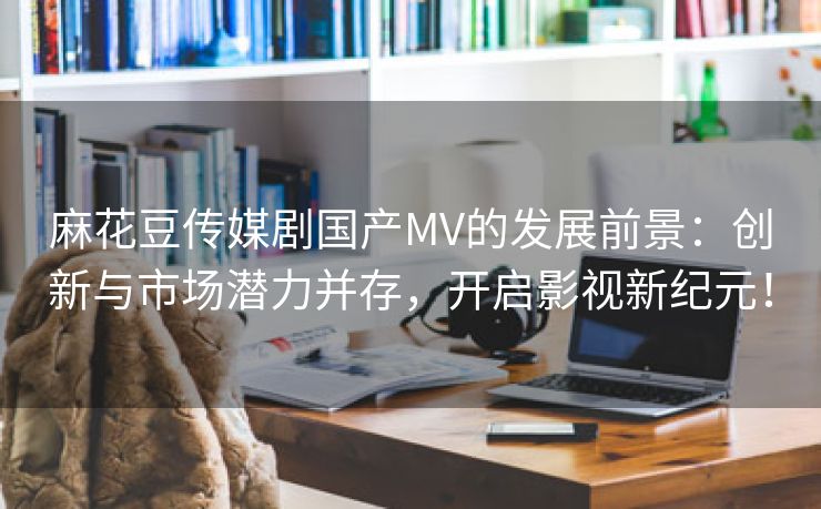 麻花豆传媒剧国产MV的发展前景：创新与市场潜力并存，开启影视新纪元！